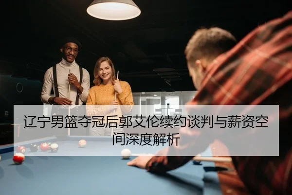 辽宁男篮夺冠后郭艾伦续约谈判与薪资空间深度解析